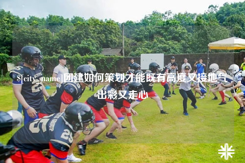 双河团建如何策划才能既有高度又接地气出彩又走心